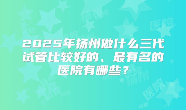 2025年扬州做什么三代试管比较好的、最有名的医院有哪些？