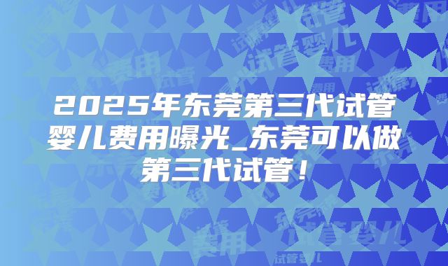 2025年东莞第三代试管婴儿费用曝光_东莞可以做第三代试管！