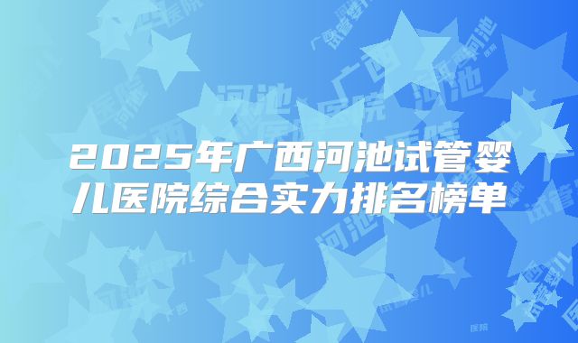 2025年广西河池试管婴儿医院综合实力排名榜单