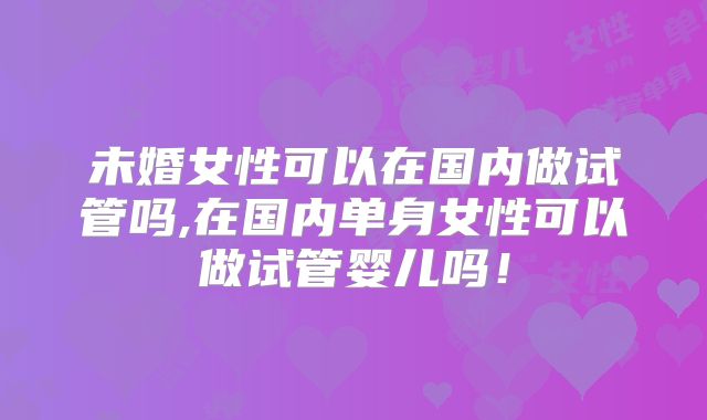 未婚女性可以在国内做试管吗,在国内单身女性可以做试管婴儿吗!