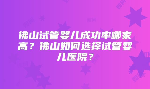 佛山试管婴儿成功率哪家高？佛山如何选择试管婴儿医院？