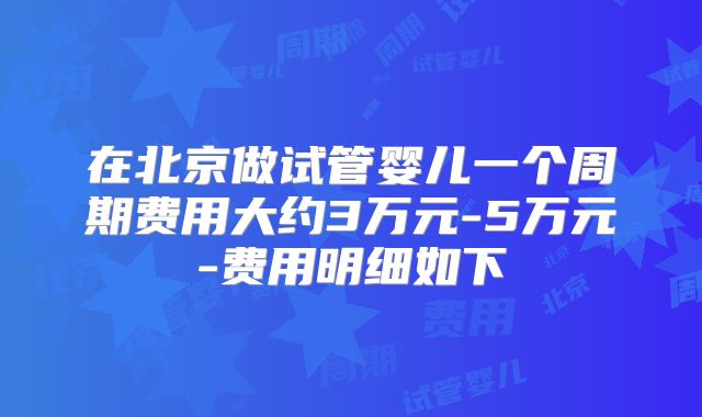 在北京做试管婴儿一个周期费用大约3万元-5万元-费用明细如下