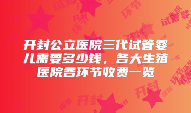 开封公立医院三代试管婴儿需要多少钱,各大生殖医院各环节收费一览