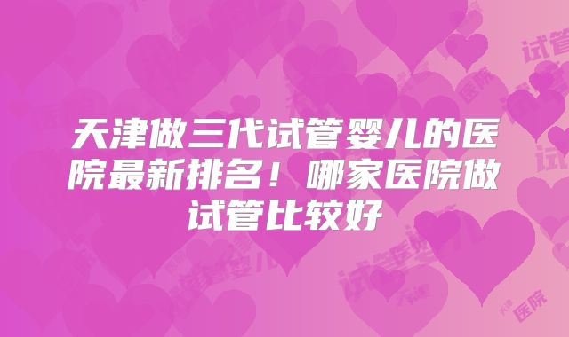 天津做三代试管婴儿的医院最新排名！哪家医院做试管比较好