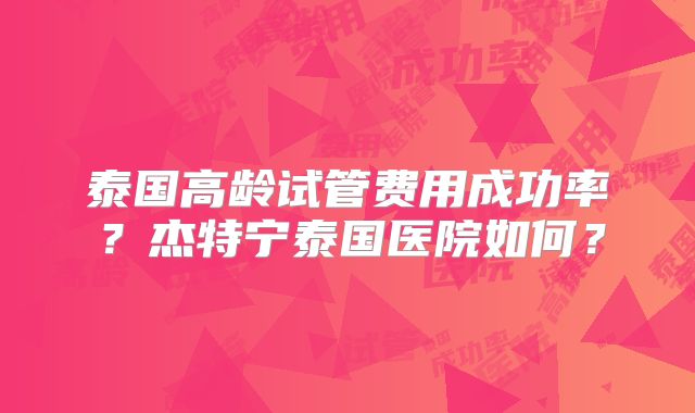泰国高龄试管费用成功率？杰特宁泰国医院如何？