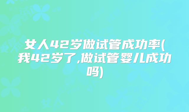女人42岁做试管成功率(我42岁了,做试管婴儿成功吗)