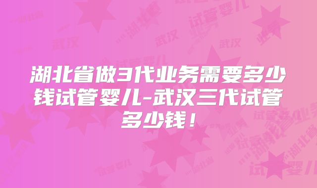 湖北省做3代业务需要多少钱试管婴儿-武汉三代试管多少钱！