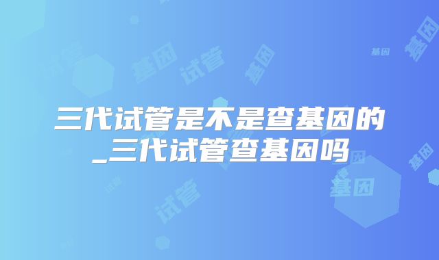 三代试管是不是查基因的_三代试管查基因吗