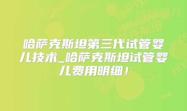 哈萨克斯坦第三代试管婴儿技术_哈萨克斯坦试管婴儿费用明细！