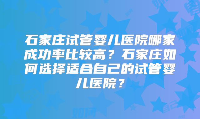 石家庄试管婴儿医院哪家成功率比较高？石家庄如何选择适合自己的试管婴儿医院？