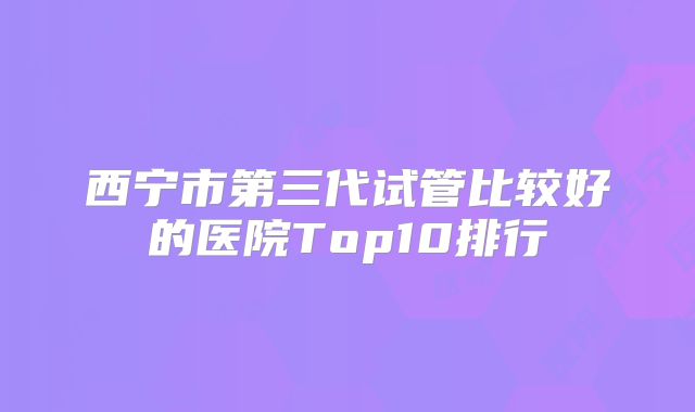 西宁市第三代试管比较好的医院Top10排行