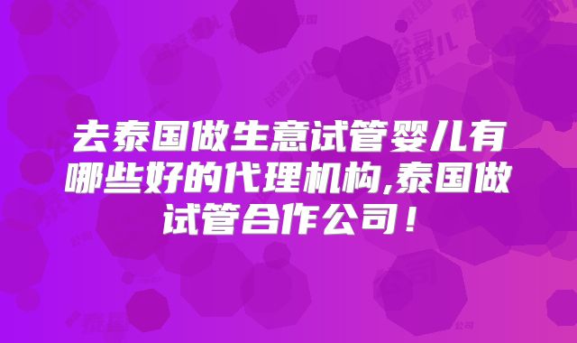 去泰国做生意试管婴儿有哪些好的代理机构,泰国做试管合作公司！