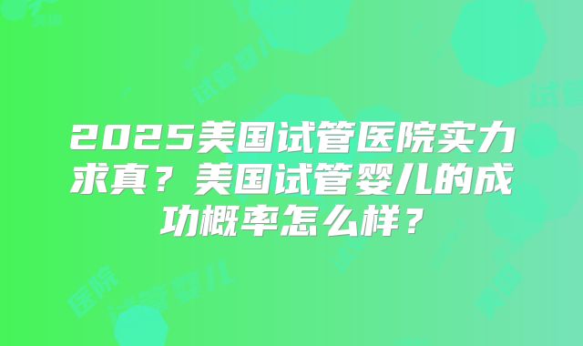 2025美国试管医院实力求真?美国试管婴儿的成功概率怎么样?