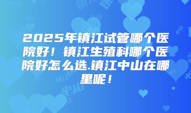 2025年镇江试管哪个医院好!镇江生殖科哪个医院好怎么选.镇江中山在哪里呢!