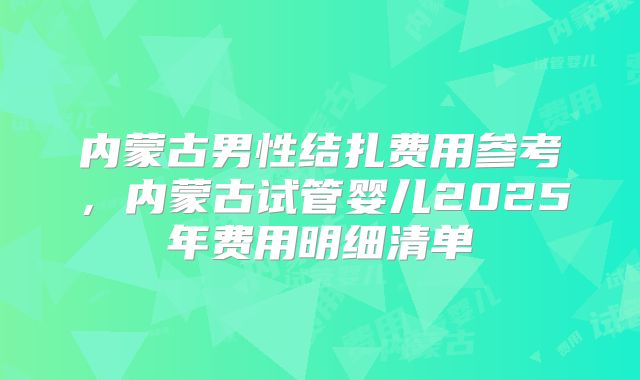 内蒙古男性结扎费用参考,内蒙古试管婴儿2025年费用明细清单