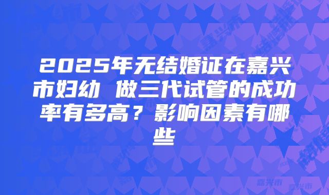 2025年无结婚证在嘉兴市妇幼 做三代试管的成功率有多高？影响因素有哪些