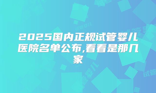 2025国内正规试管婴儿医院名单公布,看看是那几家