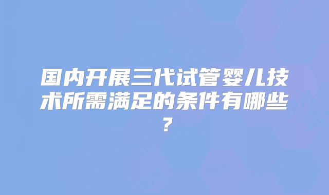 国内开展三代试管婴儿技术所需满足的条件有哪些？