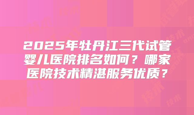 2025年牡丹江三代试管婴儿医院排名如何？哪家医院技术精湛服务优质？