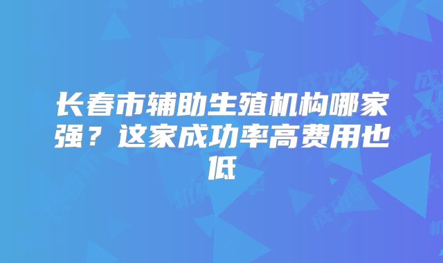 长春市辅助生殖机构哪家强？这家成功率高费用也低