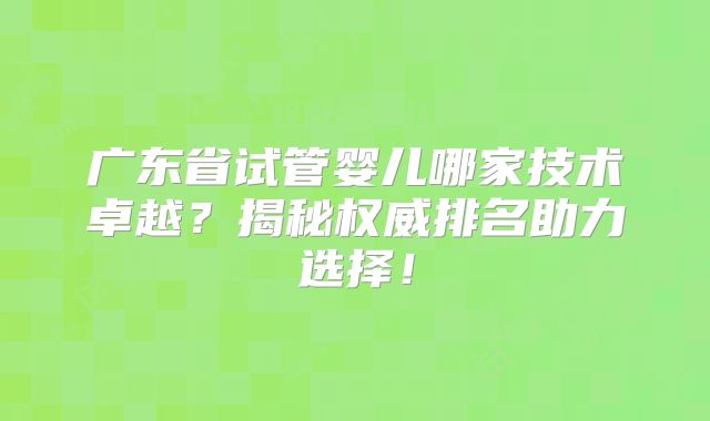 广东省试管婴儿哪家技术卓越？揭秘权威排名助力选择！