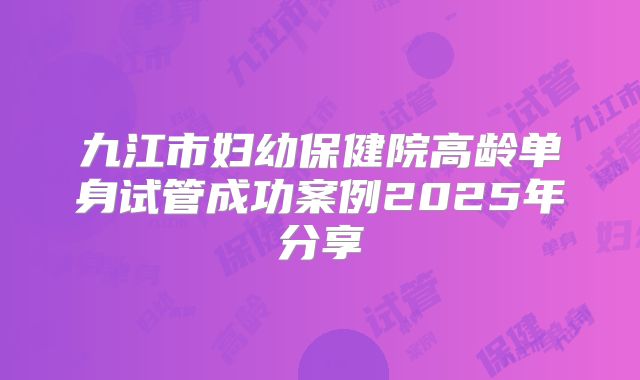 九江市妇幼保健院高龄单身试管成功案例2025年分享