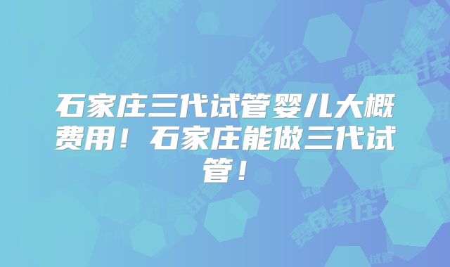 石家庄三代试管婴儿大概费用！石家庄能做三代试管！