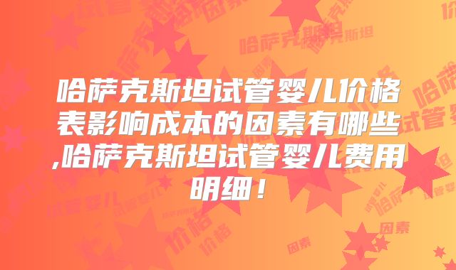 哈萨克斯坦试管婴儿价格表影响成本的因素有哪些,哈萨克斯坦试管婴儿费用明细！