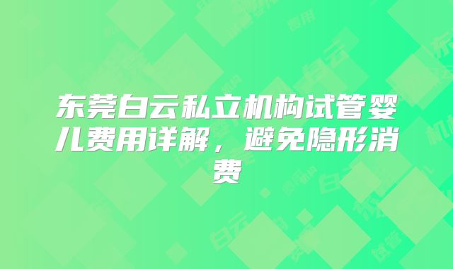 东莞白云私立机构试管婴儿费用详解，避免隐形消费