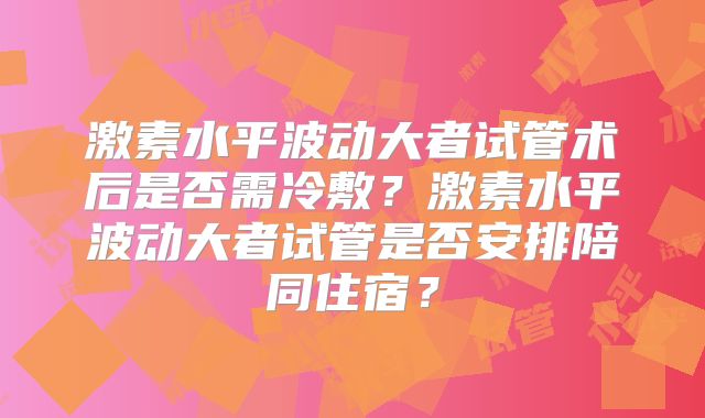 激素水平波动大者试管术后是否需冷敷？激素水平波动大者试管是否安排陪同住宿？
