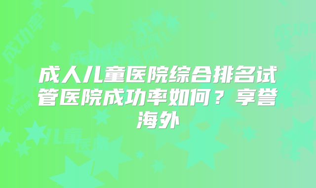成人儿童医院综合排名试管医院成功率如何？享誉海外