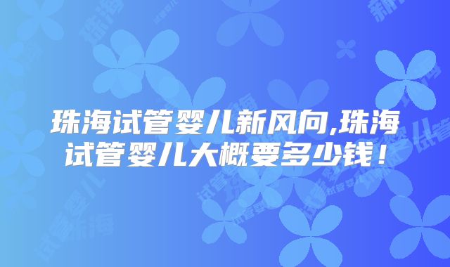 珠海试管婴儿新风向,珠海试管婴儿大概要多少钱！