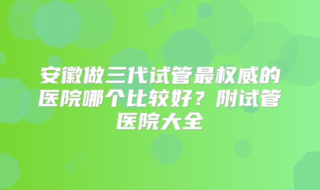安徽做三代试管最权威的医院哪个比较好？附试管医院大全