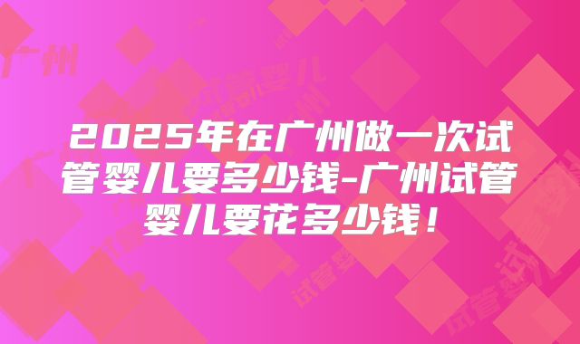 2025年在广州做一次试管婴儿要多少钱-广州试管婴儿要花多少钱！
