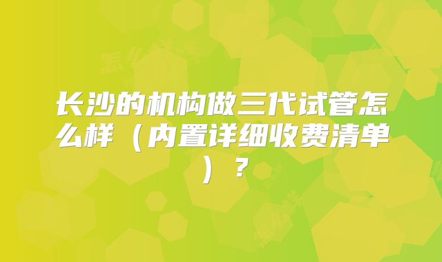 长沙的机构做三代试管怎么样（内置详细收费清单）？