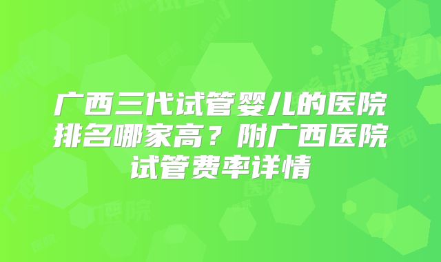 广西三代试管婴儿的医院排名哪家高？附广西医院试管费率详情