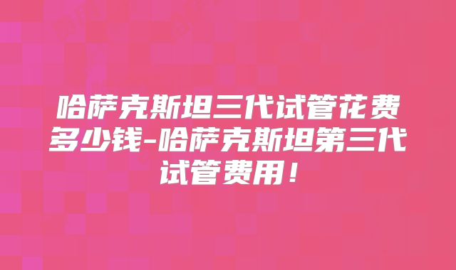 哈萨克斯坦三代试管花费多少钱-哈萨克斯坦第三代试管费用！