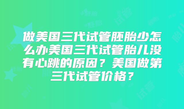 做美国三代试管胚胎少怎么办美国三代试管胎儿没有心跳的原因?美国做第三代试管价格?