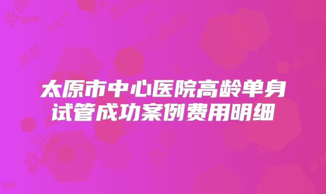 太原市中心医院高龄单身试管成功案例费用明细