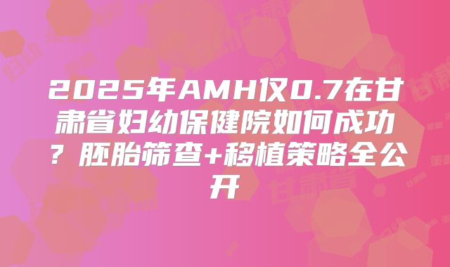 2025年AMH仅0.7在甘肃省妇幼保健院如何成功？胚胎筛查+移植策略全公开