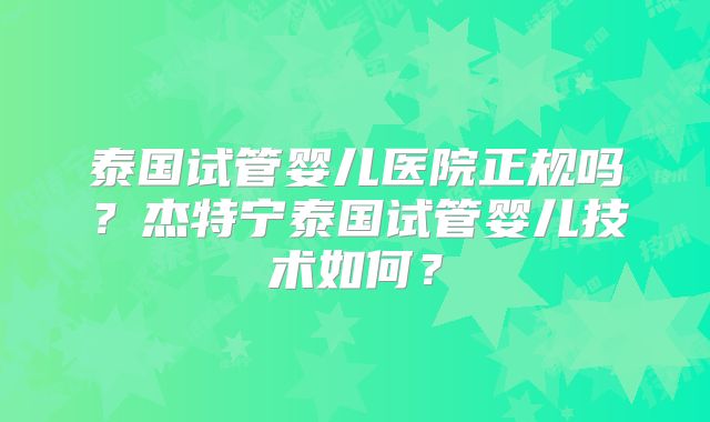 泰国试管婴儿医院正规吗？杰特宁泰国试管婴儿技术如何？