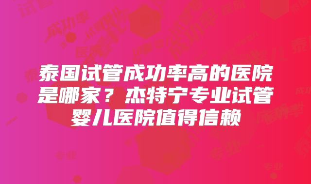 泰国试管成功率高的医院是哪家？杰特宁专业试管婴儿医院值得信赖