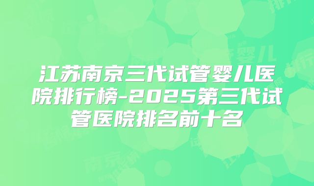 江苏南京三代试管婴儿医院排行榜-2025第三代试管医院排名前十名