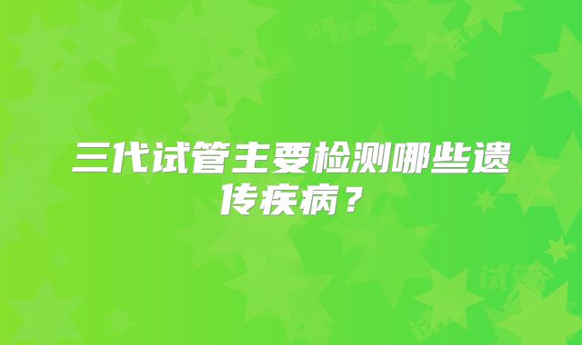 三代试管主要检测哪些遗传疾病?