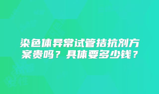 染色体异常试管拮抗剂方案贵吗？具体要多少钱？