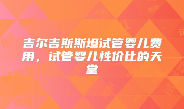 吉尔吉斯斯坦试管婴儿费用，试管婴儿性价比的天堂