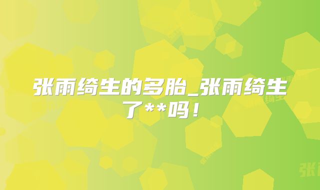 张雨绮生的多胎_张雨绮生了**吗!
