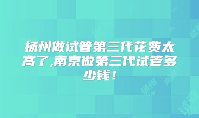 扬州做试管第三代花费太高了,南京做第三代试管多少钱！