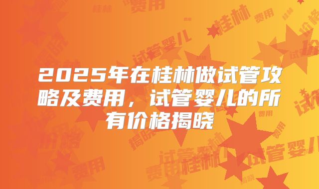 2025年在桂林做试管攻略及费用,试管婴儿的所有价格揭晓