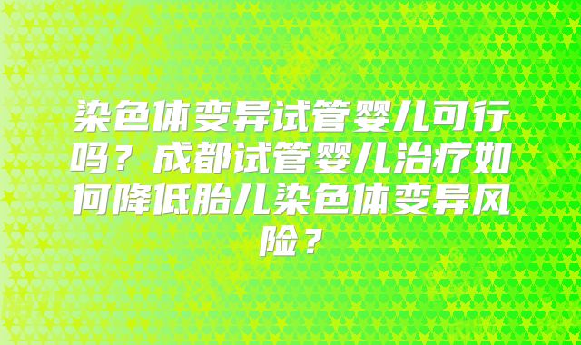 染色体变异试管婴儿可行吗？成都试管婴儿治疗如何降低胎儿染色体变异风险？